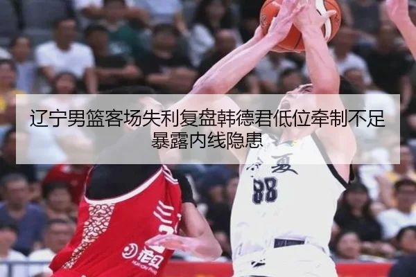 辽宁男篮客场失利复盘韩德君低位牵制不足暴露内线隐患