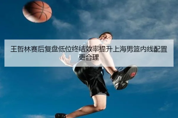 王哲林赛后复盘低位终结效率提升上海男篮内线配置更合理